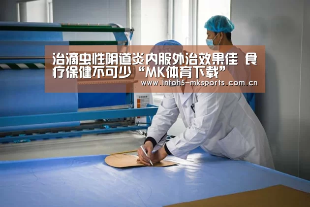 治滴虫性阴道炎内服外治效果佳 食疗保健不可少“MK体育下载”(图4) 治滴虫性阴道炎内服外治效果佳 食疗保健不可少“MK体育下载”(图4)