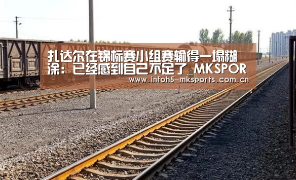 扎达尔在锦标赛小组赛输得一塌糊涂:已经感到自己不足了_MKSPORT(图4) 扎达尔在锦标赛小组赛输得一塌糊涂:已经感到自己不足了_MKSPORT(图4)