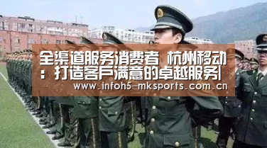 全渠道服务消费者 杭州移动:打造客户满意的卓越服务|MK体育官方网站(图1) MK体育